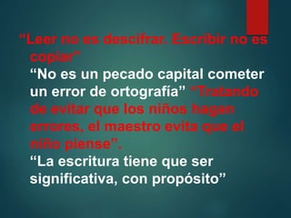 “Leer no es descifrar. Escribir no es
copiar”
“No es un pecado capital cometer
un error de ortografía” “Tratando
de evitar que los niños hagan
errores, el maestro evita que el
niño piense”.
“La escritura tiene que ser
significativa, con propósito”
 