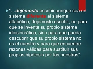 “…dejémoslo escribir,aunque sea un
sistema diferente al sistema
alfabético; dejémoslo escribir, no para
que se invente su propio sistema
idiosincrático, sino para que pueda
descubrir que su propio sistema no
es el nuestro y para que encuentre
razones válidas para sustituir sus
propias hipótesis por las nuestras”.
 