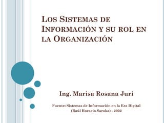 LOS SISTEMAS DE
INFORMACIÓN Y SU ROL EN
LA ORGANIZACIÓN




     Ing. Marisa Rosana Juri
  Fuente: Sistemas de Información en la Era Digital
             (Raúl Horacio Saroka) - 2002
 