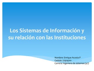 Los Sistemas de Información y
su relación con las Instituciones
Nombre: Enrique Acosta P
Cedula: 22929701
Carrera: ingeniera de sistemas (47)
 