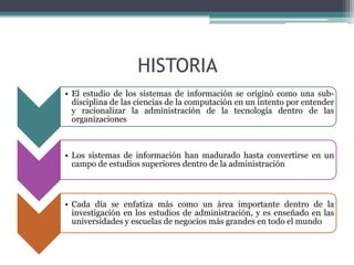 HISTORIA
• El estudio de los sistemas de información se originó como una sub-
  disciplina de las ciencias de la computación en un intento por entender
  y racionalizar la administración de la tecnología dentro de las
  organizaciones



• Los sistemas de información han madurado hasta convertirse en un
  campo de estudios superiores dentro de la administración



• Cada día se enfatiza más como un área importante dentro de la
  investigación en los estudios de administración, y es enseñado en las
  universidades y escuelas de negocios más grandes en todo el mundo
 