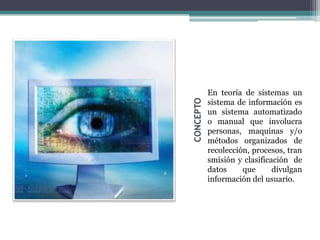En teoría de sistemas un
           sistema de información es




CONCEPTO
           un sistema automatizado
           o manual que involucra
           personas, maquinas y/o
           métodos organizados de
           recolección, procesos, tran
           smisión y clasificación de
           datos     que      divulgan
           información del usuario.
 