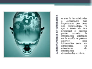 Almacenamiento de información
                                es una de las actividades
                                o    capacidades     más
                                importantes que tiene
                                una computadora, ya
                                que a través de esta
                                propiedad el sistema
                                puede     recordar      la
                                información     guardada
                                en la sección o proceso
                                anterior.            Esta
                                información suele ser
                                almacenada             en
                                estructuras            de
                                información
                                denominadas archivos.
 