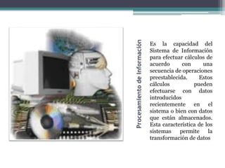 Procesamiento de Información
                               Es la capacidad del
                               Sistema de Información
                               para efectuar cálculos de
                               acuerdo      con      una
                               secuencia de operaciones
                               preestablecida.     Estos
                               cálculos          pueden
                               efectuarse con datos
                               introducidos
                               recientemente en el
                               sistema o bien con datos
                               que están almacenados.
                               Esta característica de los
                               sistemas    permite     la
                               transformación de datos
 