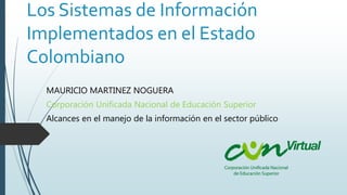 Los Sistemas de Información
Implementados en el Estado
Colombiano
MAURICIO MARTINEZ NOGUERA
Corporación Unificada Nacional de Educación Superior
Alcances en el manejo de la información en el sector público
 