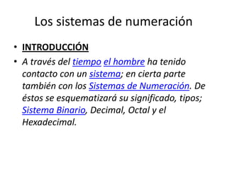Los sistemas de numeración
• INTRODUCCIÓN
• A través del tiempo el hombre ha tenido
  contacto con un sistema; en cierta parte
  también con los Sistemas de Numeración. De
  éstos se esquematizará su significado, tipos;
  Sistema Binario, Decimal, Octal y el
  Hexadecimal.
 