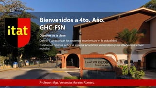 Bienvenidos a 4to. Año.
GHC-FSN
Objetivo de la clase:
Definir y caracterizar los sistemas económicos en la actualidad.
Establecer criterios sobre el sistema económico venezolano y sus diferencias a nivel
mundial.
Profesor: Mgs. Venancio Morales Romero.
 