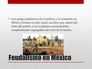 Feudalismo en México
• Los grupos poderosos de la política y la economía en
México forman no solo clases sociales muy aparte del
resto del pueblo ,si no conjunto socioculturales
completamente segregados del resto de la nación.
 