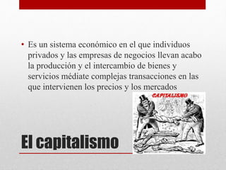 El capitalismo
• Es un sistema económico en el que individuos
privados y las empresas de negocios llevan acabo
la producción y el intercambio de bienes y
servicios médiate complejas transacciones en las
que intervienen los precios y los mercados
 