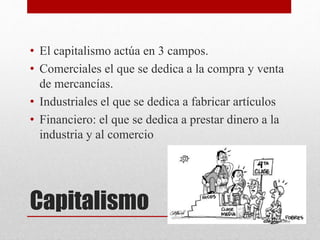 Capitalismo
• El capitalismo actúa en 3 campos.
• Comerciales el que se dedica a la compra y venta
de mercancías.
• Industriales el que se dedica a fabricar artículos
• Financiero: el que se dedica a prestar dinero a la
industria y al comercio
 