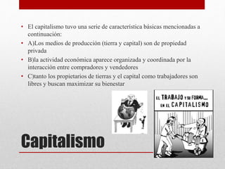 Capitalismo
• El capitalismo tuvo una serie de característica básicas mencionadas a
continuación:
• A)Los medios de producción (tierra y capital) son de propiedad
privada
• B)la actividad económica aparece organizada y coordinada por la
interacción entre compradores y vendedores
• C)tanto los propietarios de tierras y el capital como trabajadores son
libres y buscan maximizar su bienestar
 