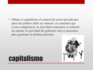capitalismo
• D)bajo el capitalismo el control del sector privado por
parte del publico debe ser mínimo ;se considera que
existe competencia ,la actividad económica se controla
así misma ;la actividad del gobierno solo es necesaria
para gestionar la defensa nacional.
 