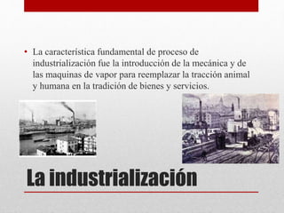 La industrialización
• La característica fundamental de proceso de
industrialización fue la introducción de la mecánica y de
las maquinas de vapor para reemplazar la tracción animal
y humana en la tradición de bienes y servicios.
 