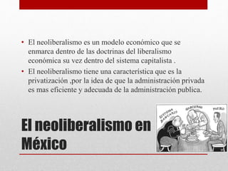 El neoliberalismo en
México
• El neoliberalismo es un modelo económico que se
enmarca dentro de las doctrinas del liberalismo
económica su vez dentro del sistema capitalista .
• El neoliberalismo tiene una característica que es la
privatización ,por la idea de que la administración privada
es mas eficiente y adecuada de la administración publica.
 