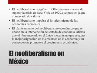 El neoliberalismo en
México
• El neoliberalismo surgió en 1930,como una manera de
superar la crisis de New York de 1929.que puso en jaque
el mercado de valores
• El neoliberalismo impulsa el fortalecimiento de las
economías nacionales
• El planteamiento del neoliberalismo económico que se
opone en la intervención del estado de economía ,afirma
que el libre mercado es el único mecanismo que asegura
la mejor asignación de los recursos de la economía y en
consecuencia promueve el crecimiento económico.
 