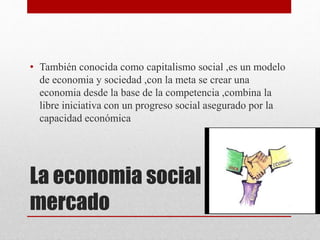 La economia social del
mercado
• También conocida como capitalismo social ,es un modelo
de economia y sociedad ,con la meta se crear una
economia desde la base de la competencia ,combina la
libre iniciativa con un progreso social asegurado por la
capacidad económica
 