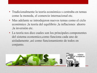 Teoría económica
• Tradicionalmente la teoría económica s centraba en temas
como la moneda, el comercio internacional etc.
• Mas adelante se introdujeron nuevos temas como el ciclo
económico ,la teoría del equilibrio ,la inflaciones ahorro
,la inversión etc.
• La teoría nos dice cuales son los principales componentes
del sistema economico,como funciona cada uno de
aisladamente ,así como funcionamiento de todos en
conjunto.
 