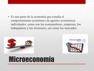 Microeconomía
• Es una parte de la economía que estudia el
comportamiento económico de agentes económicos
individuales ,como son los consumidores ,empresas, los
trabajadores y los inversores ,así como los mercados
 