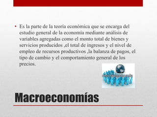 Macroeconomías
• Es la parte de la teoría económica que se encarga del
estudio general de la economía mediante análisis de
variables agregadas como el monto total de bienes y
servicios producidos ,el total de ingresos y el nivel de
empleo de recursos productivos ,la balanza de pagos, el
tipo de cambio y el comportamiento general de los
precios.
 