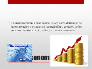 Macroeconomía
• La macroeconomía basa su análisis en datos derivados de
la observación y estadística ,la medición y estudios de los
mismos muestra el éxito o fracaso de una economía
 