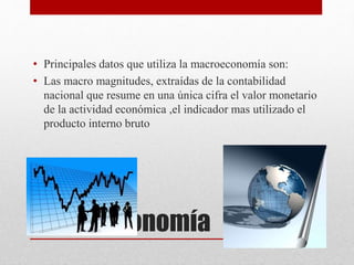Macroeconomía
• Principales datos que utiliza la macroeconomía son:
• Las macro magnitudes, extraídas de la contabilidad
nacional que resume en una única cifra el valor monetario
de la actividad económica ,el indicador mas utilizado el
producto interno bruto
 