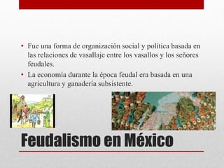 Feudalismo en México
• Fue una forma de organización social y política basada en
las relaciones de vasallaje entre los vasallos y los señores
feudales.
• La economía durante la época feudal era basada en una
agricultura y ganadería subsistente.
 