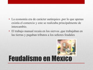 Feudalismo en México
• La economía era de carácter autárquico ,por lo que apenas
existía el comercio y este se realizaba principalmente de
intercambio.
• El trabajo manual recaía en los siervos ,que trabajaban en
las tierras y pagaban tributos a los señores feudales
 