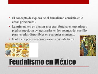 Feudalismo en México
• El concepto de riqueza de el feudalismo consistía en 2
cosas principales .
• La primera era en amasar una gran fortuna en oro ,plata y
piedras preciosas ,y atesorarlas en los sótanos del castillo
para tenerlas disponibles en cualquier momento.
• la otra era posees enormes extensiones de tierra
 