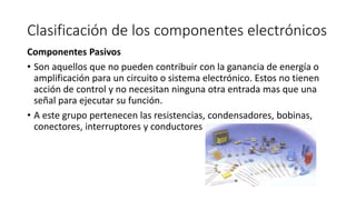 Clasificación de los componentes electrónicos
Componentes Pasivos
• Son aquellos que no pueden contribuir con la ganancia de energía o
amplificación para un circuito o sistema electrónico. Estos no tienen
acción de control y no necesitan ninguna otra entrada mas que una
señal para ejecutar su función.
• A este grupo pertenecen las resistencias, condensadores, bobinas,
conectores, interruptores y conductores
 