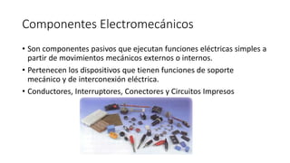 Componentes Electromecánicos
• Son componentes pasivos que ejecutan funciones eléctricas simples a
partir de movimientos mecánicos externos o internos.
• Pertenecen los dispositivos que tienen funciones de soporte
mecánico y de interconexión eléctrica.
• Conductores, Interruptores, Conectores y Circuitos Impresos
 
