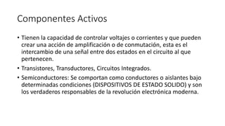 Componentes Activos
• Tienen la capacidad de controlar voltajes o corrientes y que pueden
crear una acción de amplificación o de conmutación, esta es el
intercambio de una señal entre dos estados en el circuito al que
pertenecen.
• Transistores, Transductores, Circuitos Integrados.
• Semiconductores: Se comportan como conductores o aislantes bajo
determinadas condiciones (DISPOSITIVOS DE ESTADO SOLIDO) y son
los verdaderos responsables de la revolución electrónica moderna.
 
