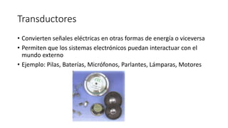 Transductores
• Convierten señales eléctricas en otras formas de energía o viceversa
• Permiten que los sistemas electrónicos puedan interactuar con el
mundo externo
• Ejemplo: Pilas, Baterías, Micrófonos, Parlantes, Lámparas, Motores
 