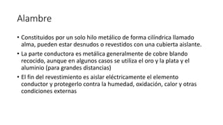 Alambre
• Constituidos por un solo hilo metálico de forma cilíndrica llamado
alma, pueden estar desnudos o revestidos con una cubierta aislante.
• La parte conductora es metálica generalmente de cobre blando
recocido, aunque en algunos casos se utiliza el oro y la plata y el
aluminio (para grandes distancias)
• El fin del revestimiento es aislar eléctricamente el elemento
conductor y protegerlo contra la humedad, oxidación, calor y otras
condiciones externas
 