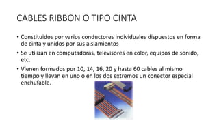 CABLES RIBBON O TIPO CINTA
• Constituidos por varios conductores individuales dispuestos en forma
de cinta y unidos por sus aislamientos
• Se utilizan en computadoras, televisores en color, equipos de sonido,
etc.
• Vienen formados por 10, 14, 16, 20 y hasta 60 cables al mismo
tiempo y llevan en uno o en los dos extremos un conector especial
enchufable.
 
