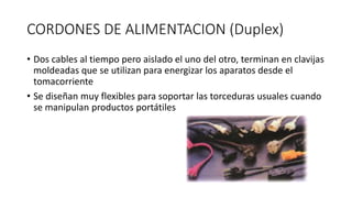 CORDONES DE ALIMENTACION (Duplex)
• Dos cables al tiempo pero aislado el uno del otro, terminan en clavijas
moldeadas que se utilizan para energizar los aparatos desde el
tomacorriente
• Se diseñan muy flexibles para soportar las torceduras usuales cuando
se manipulan productos portátiles
 