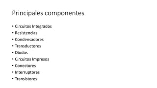 Principales componentes
• Circuitos Integrados
• Resistencias
• Condensadores
• Transductores
• Diodos
• Circuitos Impresos
• Conectores
• Interruptores
• Transistores
 