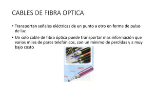 CABLES DE FIBRA OPTICA
• Transportan señales eléctricas de un punto a otro en forma de pulso
de luz
• Un solo cable de fibra óptica puede transportar mas información que
varios miles de pares telefónicos, con un mínimo de perdidas y a muy
bajo costo
 