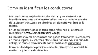 Como se identifican los conductores
• Los conductores empleados en electricidad y en electrónica se
identifican mediante un numero o calibre que nos indica el tamaño
de la sección transversal en términos del diámetro y el área de la
misma.
• En los países americanos se toma como referencia el sistema de
numeración A.W.G. (American Wire Gauge)
• La cantidad máxima de corriente que puede transportar un conductor
en forma segura, sin sobrecalentarse ni causar una excesiva caída de
voltaje, se conoce técnicamente con el nombre de ampacidad
• la ampacidad depende principalmente del diámetro del material del
conductor y del tipo de aislamiento
 