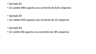 • Ejemplo #1
• Un calibre #40 soporta una corriente de 0,02 amperios
• Ejemplo #2
• Un calibre #14 soporta una corriente de 15 amperios.
• Ejemplo #3
• Un calibre #0 soporta una corriente de 195 amperios
 