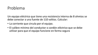 Problema
Un equipo eléctrico que tiene una resistencia interna de 8 ohmios se
debe conectar a una fuente de 110 voltios. Calcular:
• La corriente que circula por el equipo.
• El calibre mínimo del conductor o cordón eléctrico que se debe
utilizar para que el equipo funcione en forma segura
 