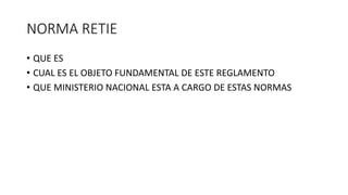 NORMA RETIE
• QUE ES
• CUAL ES EL OBJETO FUNDAMENTAL DE ESTE REGLAMENTO
• QUE MINISTERIO NACIONAL ESTA A CARGO DE ESTAS NORMAS
 