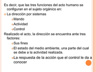 Es decir, que las tres funciones del acto humano se
  configuran en el sujeto orgánico en:
 La dirección por sistemas

      Mando

      Actividad

      Control

Realizado el acto, la dirección se encuentra ante tres
  factores:
      Sus fines

      El estado del medio ambiente, una parte del cual
       se debe a la actividad realizada.
     La respuesta de la acción que el control le da a
      conocer
 