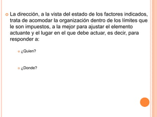    La dirección, a la vista del estado de los factores indicados,
    trata de acomodar la organización dentro de los límites que
    le son impuestos, a la mejor para ajustar el elemento
    actuante y el lugar en el que debe actuar, es decir, para
    responder a:

          ¿Quien?



          ¿Donde?
 