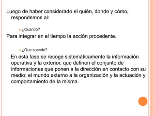 Luego de haber considerado el quién, donde y cómo,
  respondemos al:

        ¿Cuando?
Para integrar en el tiempo la acción procedente.

        ¿Que sucede?
 En esta fase se recoge sistemáticamente la información
 operativa y la exterior, que definen el conjunto de
 informaciones que ponen a la dirección en contacto con su
 medio: el mundo externo a la organización y la actuación y
 comportamiento de la misma.
 