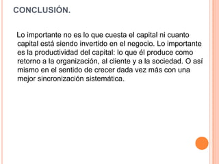 CONCLUSIÓN.

Lo importante no es lo que cuesta el capital ni cuanto
capital está siendo invertido en el negocio. Lo importante
es la productividad del capital: lo que él produce como
retorno a la organización, al cliente y a la sociedad. O así
mismo en el sentido de crecer dada vez más con una
mejor sincronización sistemática.
 