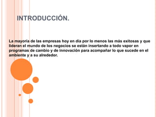 INTRODUCCIÓN.


La mayoría de las empresas hoy en día por lo menos las más exitosas y que
lideran el mundo de los negocios se están insertando a todo vapor en
programas de cambio y de innovación para acompañar lo que sucede en el
ambiente y a su alrededor.
 
