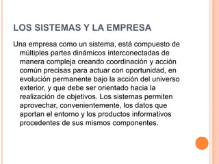LOS SISTEMAS Y LA EMPRESA
Una empresa como un sistema, está compuesto de
 múltiples partes dinámicos interconectadas de
 manera compleja creando coordinación y acción
 común precisas para actuar con oportunidad, en
 evolución permanente bajo la acción del universo
 exterior, y que debe ser orientado hacia la
 realización de objetivos. Los sistemas permiten
 aprovechar, convenientemente, los datos que
 aportan el entorno y los productos informativos
 procedentes de sus mismos componentes.
 