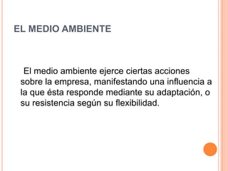 EL MEDIO AMBIENTE



  El medio ambiente ejerce ciertas acciones
 sobre la empresa, manifestando una influencia a
 la que ésta responde mediante su adaptación, o
 su resistencia según su flexibilidad.
 