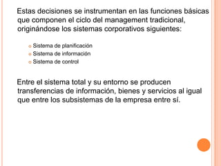 Estas decisiones se instrumentan en las funciones básicas
que componen el ciclo del management tradicional,
originándose los sistemas corporativos siguientes:

    Sistema de planificación
    Sistema de información

    Sistema de control




Entre el sistema total y su entorno se producen
transferencias de información, bienes y servicios al igual
que entre los subsistemas de la empresa entre sí.
 