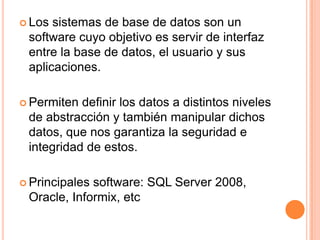  Los sistemas de base de datos son un
 software cuyo objetivo es servir de interfaz
 entre la base de datos, el usuario y sus
 aplicaciones.

 Permiten definir los datos a distintos niveles
 de abstracción y también manipular dichos
 datos, que nos garantiza la seguridad e
 integridad de estos.

 Principalessoftware: SQL Server 2008,
 Oracle, Informix, etc
 